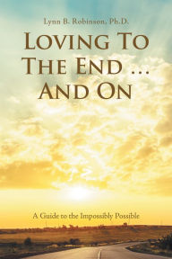 Title: Loving to the End ... and On: A Guide to the Impossibly Possible, Author: Lynn B. Robinson PhD