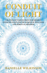 Title: Conduit of Light: Channeled Wisdom from Our Highest Consciousness for the Seeker of Wellness and Spiritual Freedom, Author: Danielle Wilkinson