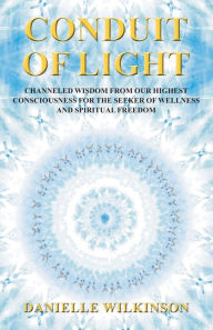 Title: Conduit of Light: Channeled Wisdom from Our Highest Consciousness for the Seeker of Wellness and Spiritual Freedom, Author: Danielle Wilkinson