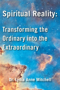 Title: Spiritual Reality: Transforming the Ordinary into the Extraordinary, Author: Dr. Lydia Anne Mitchell Ph.D.