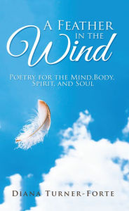 Title: A Feather in the Wind: Poetry for the Mind, Body, Spirit and Soul, Author: Diana Turner-Forte