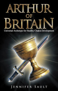 Title: Arthur of Britain: Universal Archetype for Healthy Chakra Development, Author: Jennifer Sault