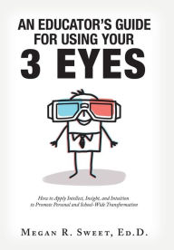 Title: An Educator's Guide to Using Your 3 Eyes: How to Apply Intellect, Insight and Intuition to Promote Personal and School-Wide Transformation, Author: Megan R. Sweet Ed. D.