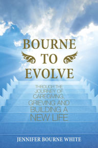 Title: Bourne to Evolve: Through the Journey of Caregiving, Grieving and Building a New Life, Author: Jennifer Bourne White