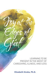 Title: Joy at the Edges of Grief: Learning to Be Present in the Midst of Caregiving, Illness, and Loss, Author: Elizabeth Straka Ph.D.