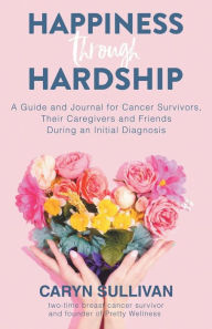 Title: Happiness Through Hardship: A Guide and Journal for Cancer Patients, Their Caregivers and Friends During an Initial Diagnosis, Author: Caryn Sullivan