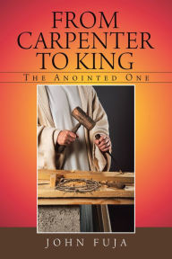 Title: From Carpenter to King: The Anointed One, Author: John Fuja