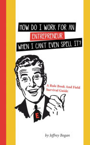 Title: How Do I Work for an Entrepreneur When I Can't Even Spell It?: A Rule Book and Field Survival Guide, Author: Jeffrey Bogan