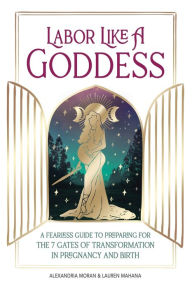 Title: Labor Like a Goddess: A Fearless Guide to Preparing for the 7 Gates of Transformation in Pregnancy and Birth, Author: Alexandria Moran
