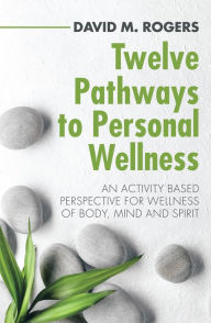 Title: Twelve Pathways to Personal Wellness: An Activity Based Perspective for Wellness of Body, Mind and Spirit, Author: David M. Rogers