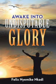 Title: Awake into Undisputable Glory, Author: Felix Nyemike Nkadi