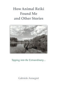 Title: How Animal Reiki Found Me and Other Stories: Tapping into the Extraordinary ..., Author: Gabriele Annegret