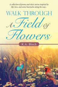 Title: Walk Through a Field of Flowers: A Collection of Poems and Short Stories Inspired by Life, Love, and Some Heartache Along the Way..., Author: K.A. Bloch