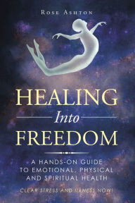 Title: Healing into Freedom: A Hands-On Guide to Emotional, Physical and Spiritual Health, Author: Rose Ashton