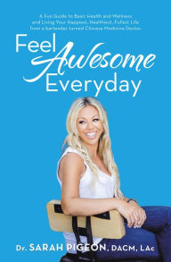 Title: Feel Awesome Everyday: A Fun Guide to Basic Health and Wellness and Living Your Happiest, Healthiest, Fullest Life from a Bartender Turned Chinese Medicine Doctor, Author: Dr. Sarah Pigeon DACM LAc