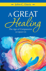 Title: A Great Healing: The Age of Compassion Is Upon Us, Author: John C Davis