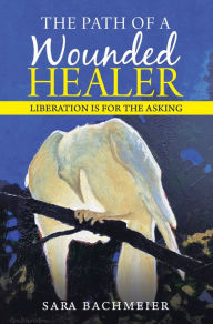 Title: The Path of a Wounded Healer: Liberation Is for the Asking, Author: Sara Bachmeier