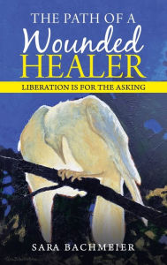 Title: The Path of a Wounded Healer: Liberation Is for the Asking, Author: Sara Bachmeier