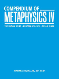 Title: Compendium of Metaphysics Iv: The Human Being - Process of Death - Dream Work, Author: Adriana Balthazar MD Ph.D