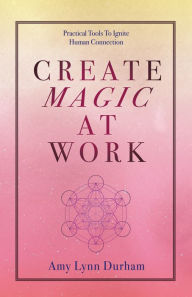 Title: Create Magic at Work: Practical Tools to Ignite Human Connection, Author: Amy Lynn Durham