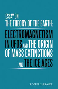 Title: Essay on the Theory of the Earth: Electromagnetism in Ufos and the Origin of Mass Extinctions and the Ice Ages, Author: Robert Iturralde