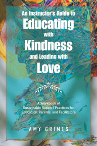 Title: An Instructor's Guide to Educating with Kindness and Leading with Love: A Workbook of Sustainable Support Practices for Educators, Parents, and Facilitators, Author: Amy Grimes
