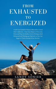 Title: From Exhausted to Energized: A Self-Care Guide for Women Affected by a Loved One's Addiction. Four Easy Steps to Overcome Stress and Stop the Endless Cycle of Going to Bed Exhausted and Waking up Depleted, so You Can Begin to Thrive Instead of Just Survi, Author: Sandy Sonier