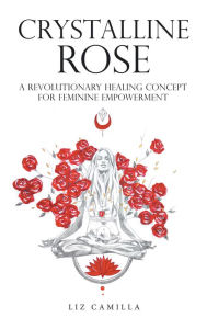 Title: Crystalline Rose: A Revolutionary Healing Concept for Feminine Empowerment, Author: Liz Camilla