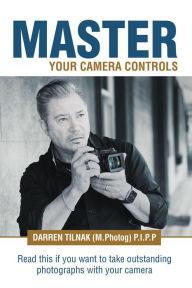 Title: Master Your Camera Controls: A Practical Fast-Track System to Mastering the Camera Controls on a Mirrorless or D-Slr Camera, Author: Darren Tilnak (M.Photog) P.I.P.P