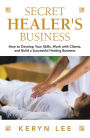 Secret Healer's Business: How to Develop Your Skills, Work with Clients, and Build a Successful Healing Business