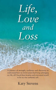 Title: Life, Love and Loss: A Journey of Strength, Resilience and Discovery to Undrerstand How My Belief System Had Being Sabotaging My Life Till I Faced Them Head on and Reinvented Myself to Be My True Authentic Self., Author: Katy Stevens