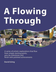 Title: A Flowing Through: A Series of Artistic Explorations That Flow from Simple Starting Points, Pass by Milestones and Finish with Polished Achievements, Author: David Esling