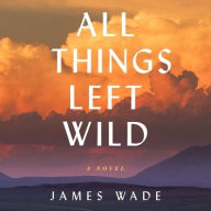 Title: All Things Left Wild: A Novel, Author: James Wade