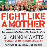 Title: Fight like a Mother: How a Grassroots Movement Took on the Gun Lobby and Why Women Will Change the World, Author: Shannon Watts
