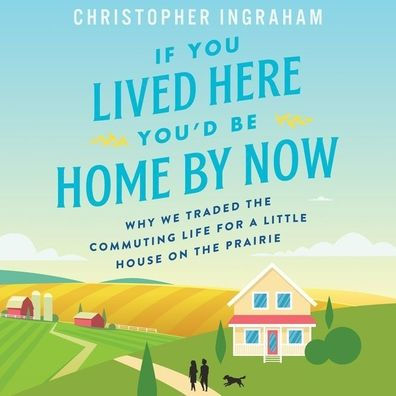 If You Lived Here You'd Be Home By Now: Why We Traded the Commuting Life for a Little House on the Prairie