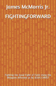 Title: Fighting Forward: Fighting the Good Fight of Faith Using the Weapons Afforded us By JESUS CHRIST, Author: James McMorris Jr.