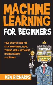 Title: Machine Learning: For Beginners - Your Starter Guide For Data Management, Model Training, Neural Networks, Machine Learning Algorithms, Author: Ken Richards