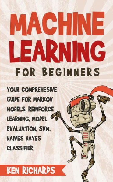 Machine Learning: For Beginners - Your Comprehensive Guide For Markov Models, Reinforced Learning, Model Evaluation, SVM, Naives Bayes Classifier