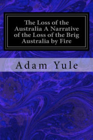 Title: The Loss of the Australia A Narrative of the Loss of the Brig Australia by Fire: On Her Voyage from Leith to Sydney, Author: Adam Yule