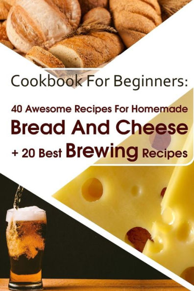 Cookbook For Beginners: 40 Awesome Recipes For Homemade Bread And Cheese + 20 Best Brewing Recipes: (Cheese Making Techniques, Bread Baking Techniques, Beer Brewing Guide)