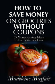 Title: How to Save Money on Groceries Without Coupons: 35 Money-Saving Ideas to Eat Better for Less, Author: Madeleine Mayfair