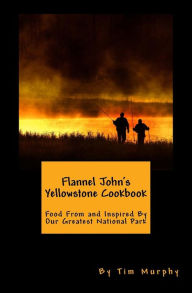 Title: Flannel John's Yellowstone Cookbook: Food From and Inspired By Our Greatest National Park, Author: Tim Murphy