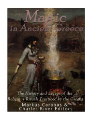 Title: Magic in Ancient Greece: The History and Legacy of the Religious Rituals Practiced by the Greeks, Author: Markus Carabas