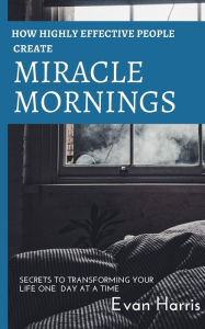 Title: How highly effective people create miracle mornings: Secrets to transforming your life one day at a time, Author: Evan Harris