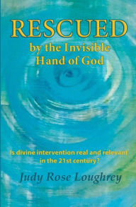 Title: Rescued by the Invisible Hand of God: Is Divine Intervention Real and Relevant in the 21st Century?, Author: Judy Rose Loughrey