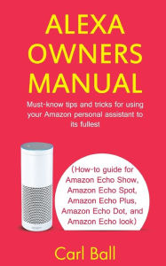 Title: Alexa Owners Manual: Must-know tips and tricks for using your Amazon Personal assistant to its fullest (How-to guide for Amazon Echo Show, Amazon Echo Plus, Amazon Echo Dot, and Amazon Echo look), Author: Carl Ball
