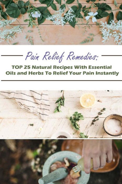 Pain Relief Remedies: TOP 25 Natural Recipes With Essential Oils And Herbs To Relief Your Pain Instantly: (Natural Remedies, Herbal Remedies, Aromatherapy)