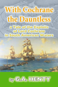Title: With Cochrane the Dauntless: a Tale of the Exploits of Lord Cochrane in South American Waters, Author: G a Henty