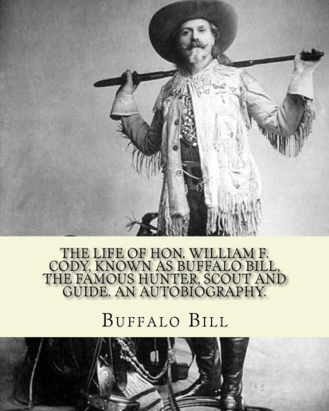 The life of Hon. William F. Cody, known as Buffalo Bill, the famous hunter, scout and guide. An autobiography. By: Buffalo Bill (Illustrated): William Frederick "Buffalo Bill" Cody (February 26, 1846 ? January 10, 1917) was an American scout, bison hunte