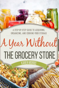 Title: A Year Without the Grocery Store: A Step by Step Guide to Acquiring, Organizing, and Cooking Food Storage, Author: Karen Morris